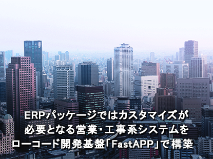 ERPパッケージではカスタマイズが必要となる営業・工事系システムをローコード開発基盤「FastAPP」で構築